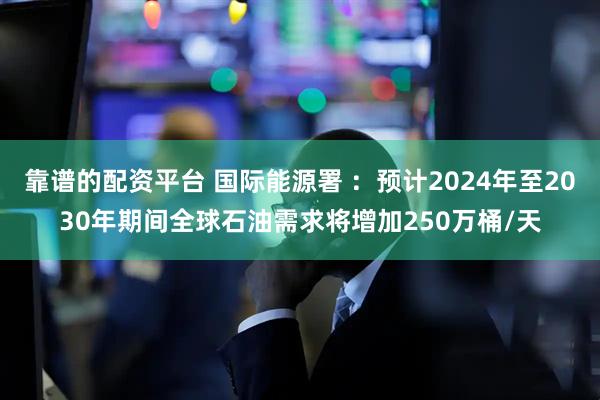 靠谱的配资平台 国际能源署 ：预计2024年至2030年期间全球石油需求将增加250万桶/天
