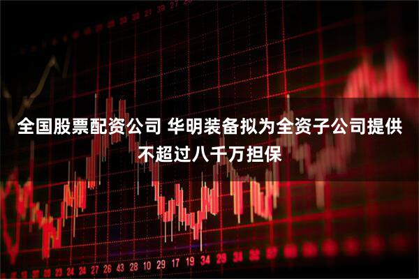 全国股票配资公司 华明装备拟为全资子公司提供不超过八千万担保