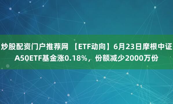 炒股配资门户推荐网 【ETF动向】6月23日摩根中证A50ETF基金涨0.18%，份额减少2000万份