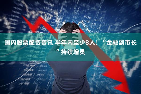 国内股票配资资讯 半年内至少8人！“金融副市长”持续增员