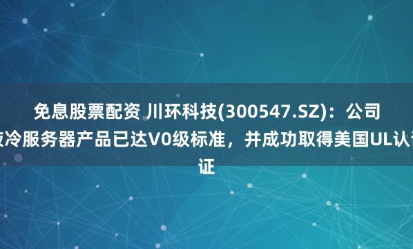 免息股票配资 川环科技(300547.SZ)：公司液冷服务器产品已达V0级标准，并成功取得美国UL认证