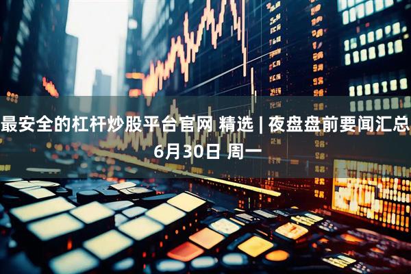 最安全的杠杆炒股平台官网 精选 | 夜盘盘前要闻汇总 6月30日 周一