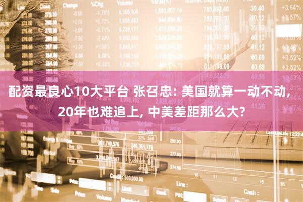配资最良心10大平台 张召忠: 美国就算一动不动, 20年也难追上, 中美差距那么大?