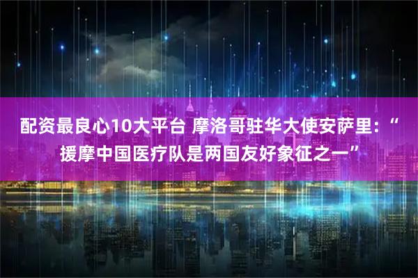 配资最良心10大平台 摩洛哥驻华大使安萨里: “援摩中国医疗队是两国友好象征之一”