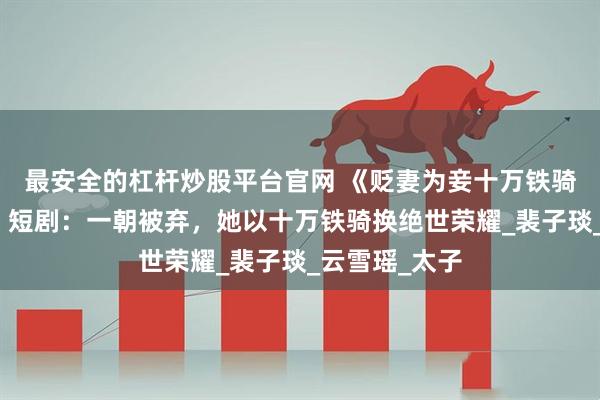 最安全的杠杆炒股平台官网 《贬妻为妾十万铁骑跪接我登基》短剧：一朝被弃，她以十万铁骑换绝世荣耀_裴子琰_云雪瑶_太子