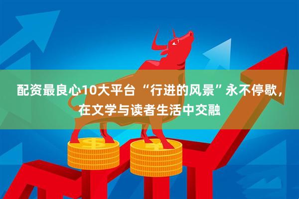 配资最良心10大平台 “行进的风景”永不停歇，在文学与读者生活中交融