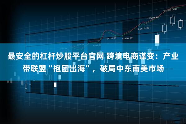 最安全的杠杆炒股平台官网 跨境电商谋变：产业带联盟“抱团出海”，破局中东南美市场
