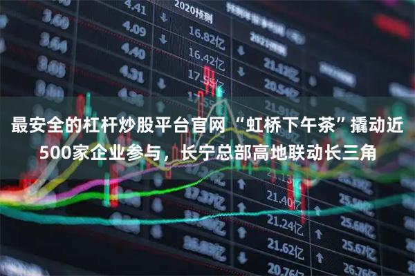 最安全的杠杆炒股平台官网 “虹桥下午茶”撬动近500家企业参与，长宁总部高地联动长三角