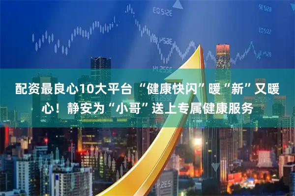 配资最良心10大平台 “健康快闪”暖“新”又暖心！静安为“小哥”送上专属健康服务