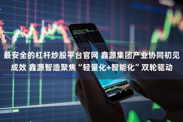 最安全的杠杆炒股平台官网 鑫源集团产业协同初见成效 鑫源智造聚焦“轻量化+智能化”双轮驱动