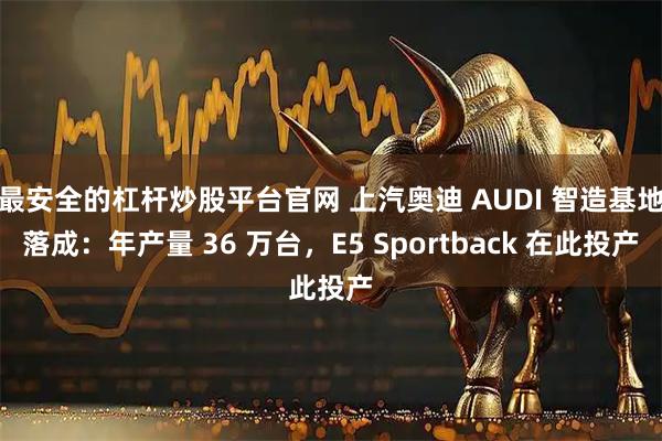 最安全的杠杆炒股平台官网 上汽奥迪 AUDI 智造基地落成：年产量 36 万台，E5 Sportback 在此投产
