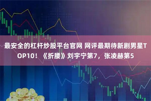 最安全的杠杆炒股平台官网 网评最期待新剧男星TOP10！《折腰》刘宇宁第7，张凌赫第5