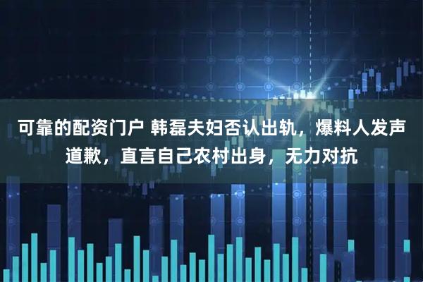 可靠的配资门户 韩磊夫妇否认出轨，爆料人发声道歉，直言自己农村出身，无力对抗