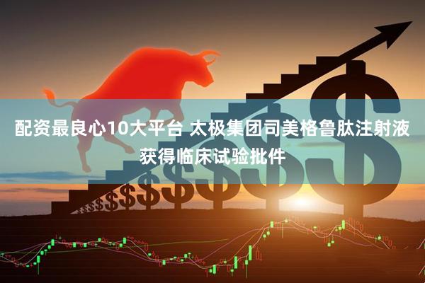 配资最良心10大平台 太极集团司美格鲁肽注射液获得临床试验批件