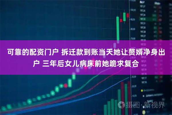 可靠的配资门户 拆迁款到账当天她让赘婿净身出户 三年后女儿病床前她跪求复合