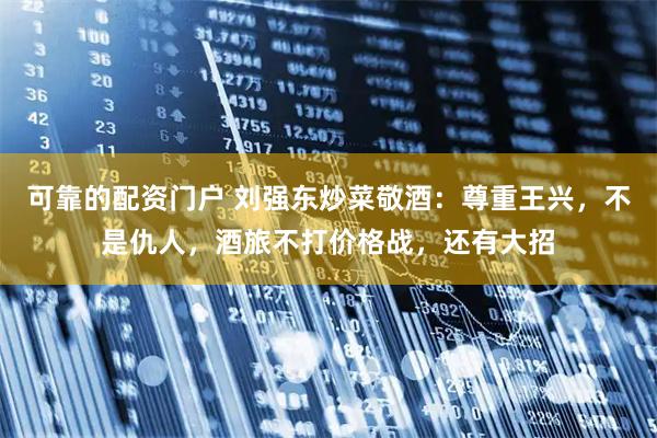 可靠的配资门户 刘强东炒菜敬酒：尊重王兴，不是仇人，酒旅不打价格战，还有大招