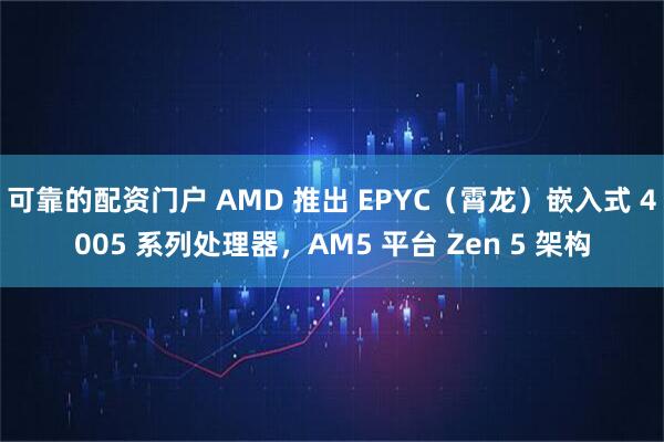 可靠的配资门户 AMD 推出 EPYC（霄龙）嵌入式 4005 系列处理器，AM5 平台 Zen 5 架构