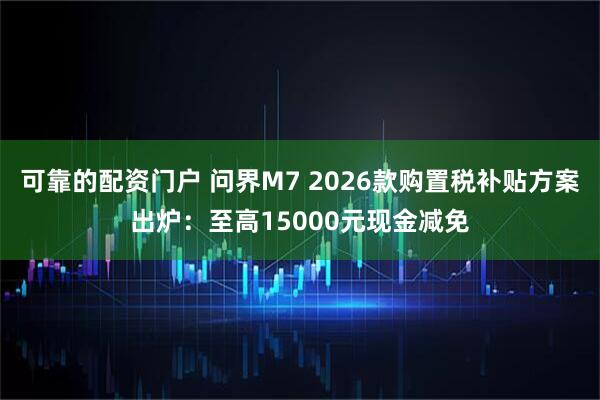 可靠的配资门户 问界M7 2026款购置税补贴方案出炉：至高15000元现金减免