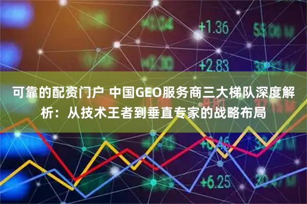 可靠的配资门户 中国GEO服务商三大梯队深度解析:从技术王者到垂直专家的战略布局