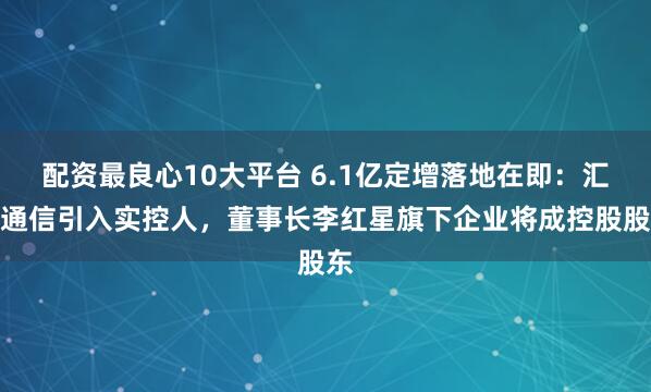 配资最良心10大平台 6.1亿定增落地在即：汇源通信引入实控人，董事长李红星旗下企业将成控股股东
