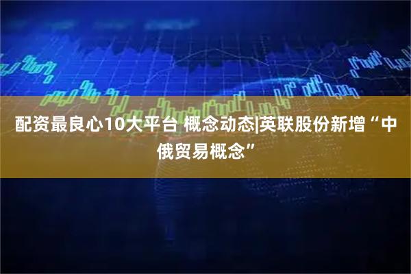 配资最良心10大平台 概念动态|英联股份新增“中俄贸易概念”