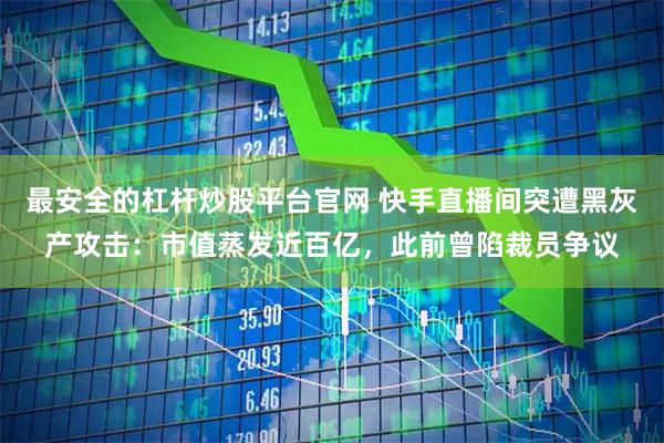 最安全的杠杆炒股平台官网 快手直播间突遭黑灰产攻击：市值蒸发近百亿，此前曾陷裁员争议