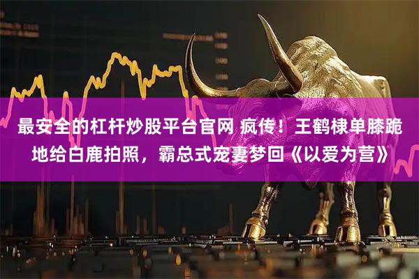 最安全的杠杆炒股平台官网 疯传！王鹤棣单膝跪地给白鹿拍照，霸总式宠妻梦回《以爱为营》