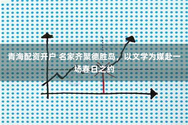 青海配资开户 名家齐聚德胜岛，以文学为媒赴一场春日之约
