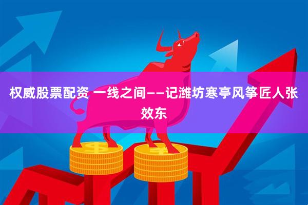 权威股票配资 一线之间——记潍坊寒亭风筝匠人张效东