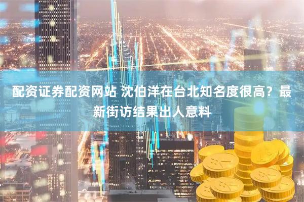 配资证券配资网站 沈伯洋在台北知名度很高？最新街访结果出人意料