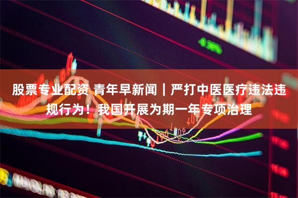 股票专业配资 青年早新闻｜严打中医医疗违法违规行为！我国开展为期一年专项治理