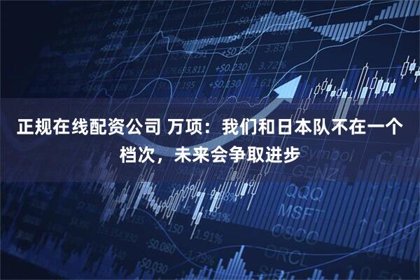 正规在线配资公司 万项：我们和日本队不在一个档次，未来会争取进步