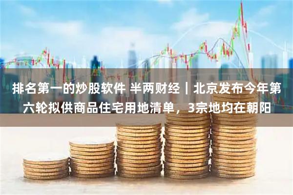 排名第一的炒股软件 半两财经｜北京发布今年第六轮拟供商品住宅用地清单，3宗地均在朝阳