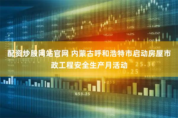 配资炒股网站官网 内蒙古呼和浩特市启动房屋市政工程安全生产月活动