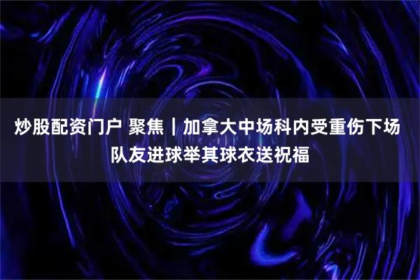 炒股配资门户 聚焦｜加拿大中场科内受重伤下场 队友进球举其球衣送祝福